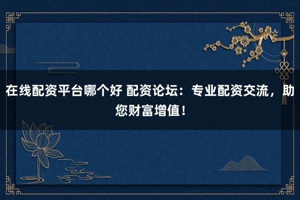 在线配资平台哪个好 配资论坛：专业配资交流，助您财富增值！