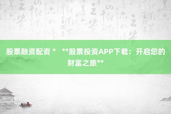 股票融资配资 *   **股票投资APP下载：开启您的财富之旅**