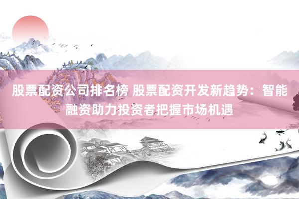 股票配资公司排名榜 股票配资开发新趋势：智能融资助力投资者把握市场机遇