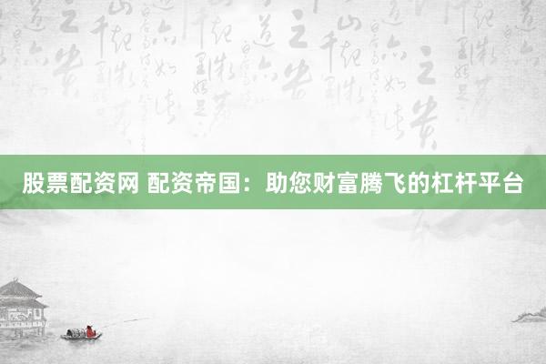 股票配资网 配资帝国：助您财富腾飞的杠杆平台