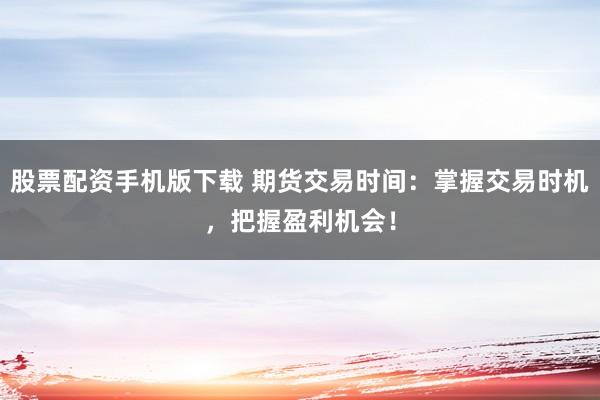股票配资手机版下载 期货交易时间：掌握交易时机，把握盈利机会！