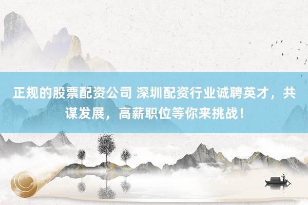 正规的股票配资公司 深圳配资行业诚聘英才，共谋发展，高薪职位等你来挑战！