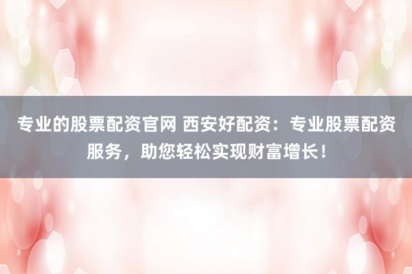 专业的股票配资官网 西安好配资：专业股票配资服务，助您轻松实现财富增长！