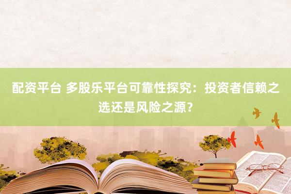 配资平台 多股乐平台可靠性探究：投资者信赖之选还是风险之源？