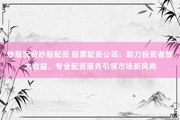 炒股配资炒股配资 股票配资公司：助力投资者放大收益，专业配资服务引领市场新风尚