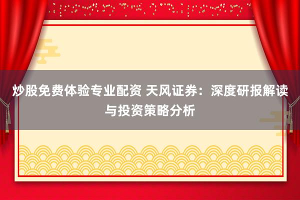 炒股免费体验专业配资 天风证券：深度研报解读与投资策略分析