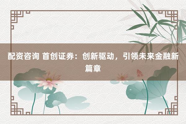 配资咨询 首创证券：创新驱动，引领未来金融新篇章