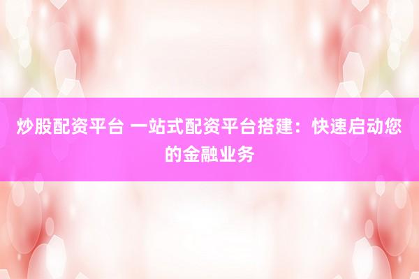 炒股配资平台 一站式配资平台搭建：快速启动您的金融业务