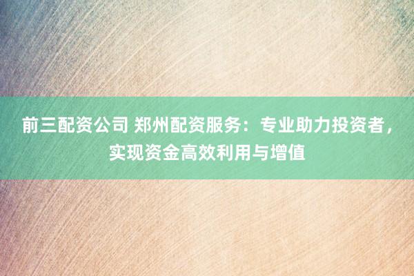 前三配资公司 郑州配资服务：专业助力投资者，实现资金高效利用与增值