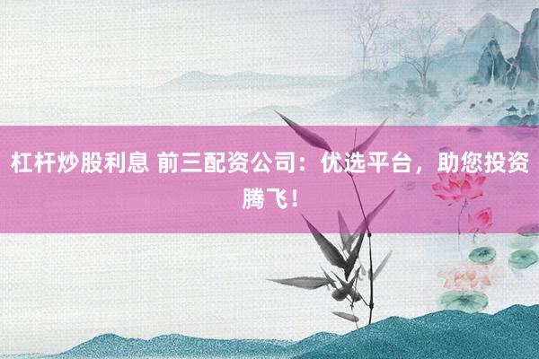 杠杆炒股利息 前三配资公司：优选平台，助您投资腾飞！