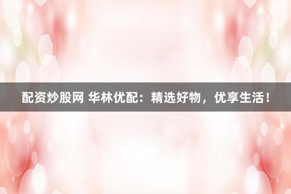 配资炒股网 华林优配：精选好物，优享生活！