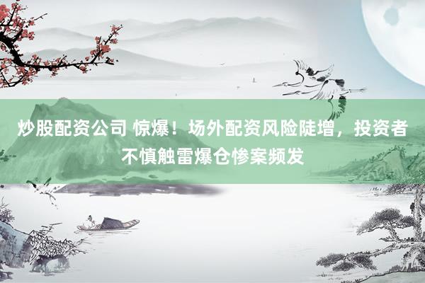 炒股配资公司 惊爆！场外配资风险陡增，投资者不慎触雷爆仓惨案频发