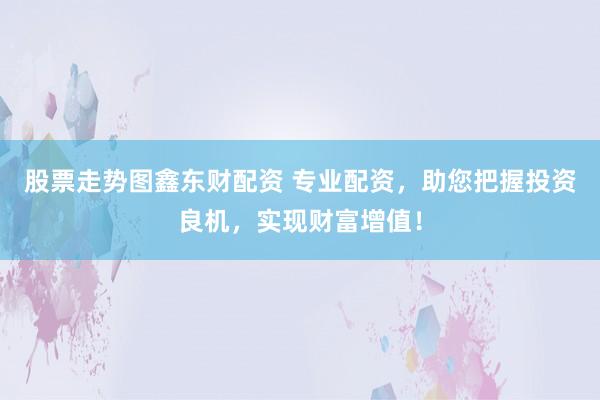 股票走势图鑫东财配资 专业配资，助您把握投资良机，实现财富增值！