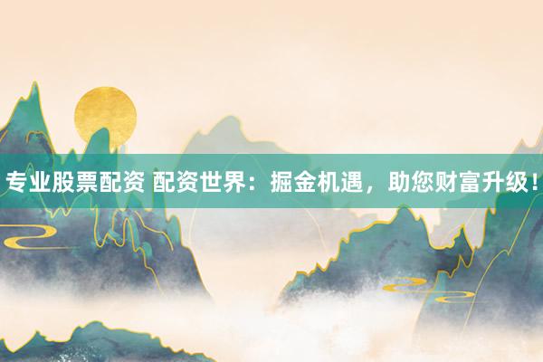 专业股票配资 配资世界：掘金机遇，助您财富升级！