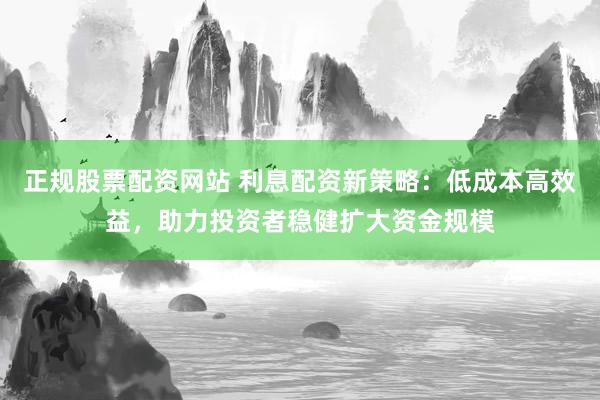 正规股票配资网站 利息配资新策略：低成本高效益，助力投资者稳健扩大资金规模