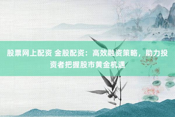 股票网上配资 金股配资：高效融资策略，助力投资者把握股市黄金机遇