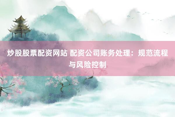炒股股票配资网站 配资公司账务处理：规范流程与风险控制