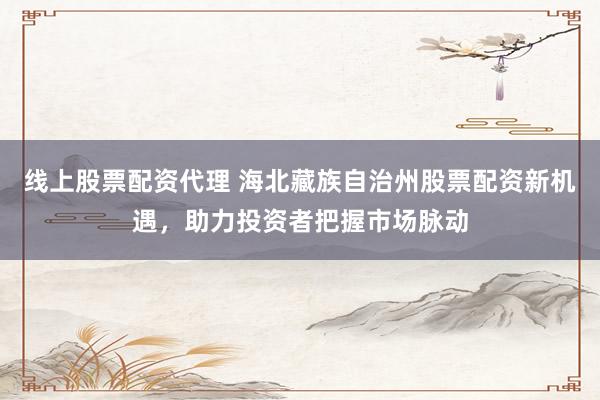 线上股票配资代理 海北藏族自治州股票配资新机遇，助力投资者把握市场脉动