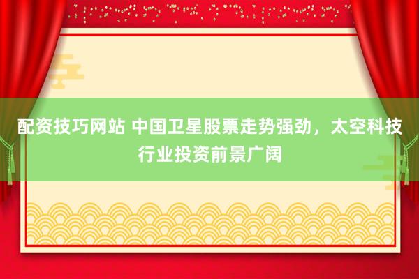 配资技巧网站 中国卫星股票走势强劲，太空科技行业投资前景广阔
