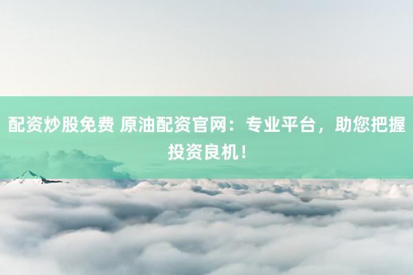 配资炒股免费 原油配资官网：专业平台，助您把握投资良机！