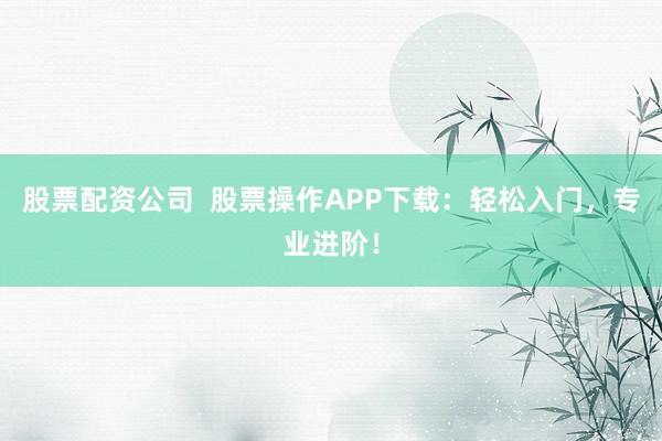 股票配资公司  股票操作APP下载：轻松入门，专业进阶！