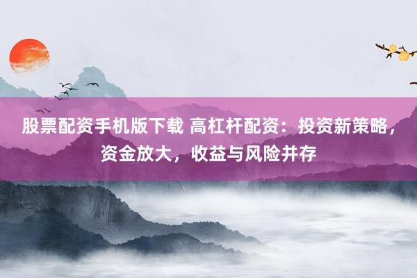 股票配资手机版下载 高杠杆配资：投资新策略，资金放大，收益与风险并存