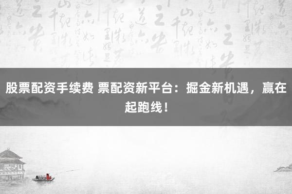 股票配资手续费 票配资新平台：掘金新机遇，赢在起跑线！