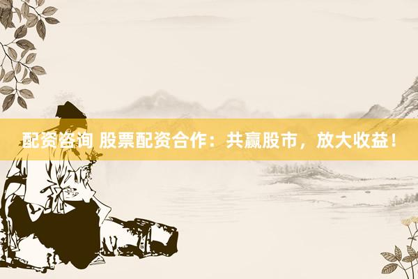 配资咨询 股票配资合作：共赢股市，放大收益！