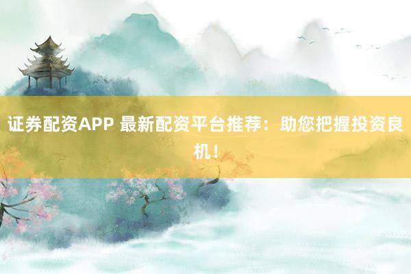 证券配资APP 最新配资平台推荐：助您把握投资良机！