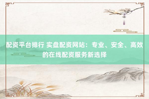配资平台排行 实盘配资网站：专业、安全、高效的在线配资服务新选择