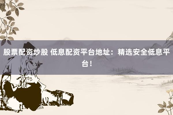 股票配资炒股 低息配资平台地址：精选安全低息平台！