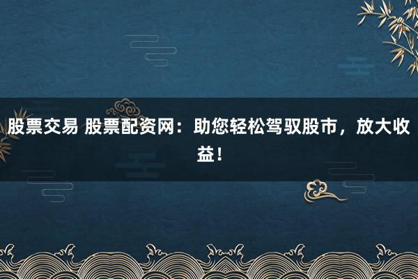 股票交易 股票配资网：助您轻松驾驭股市，放大收益！
