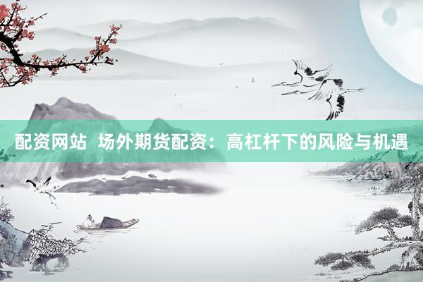 配资网站  场外期货配资：高杠杆下的风险与机遇