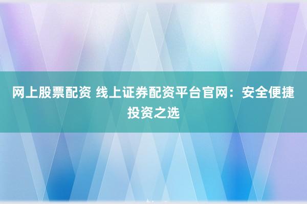 网上股票配资 线上证券配资平台官网：安全便捷投资之选