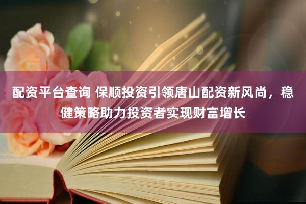 配资平台查询 保顺投资引领唐山配资新风尚，稳健策略助力投资者实现财富增长