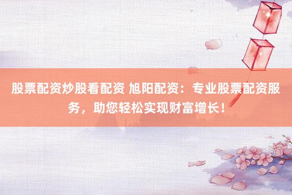 股票配资炒股看配资 旭阳配资：专业股票配资服务，助您轻松实现财富增长！