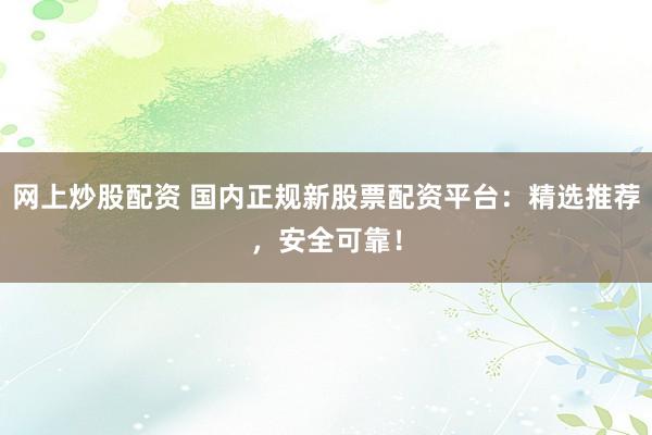 网上炒股配资 国内正规新股票配资平台：精选推荐，安全可靠！