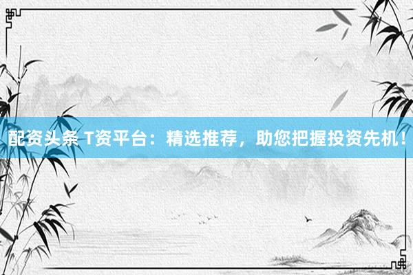 配资头条 T资平台：精选推荐，助您把握投资先机！