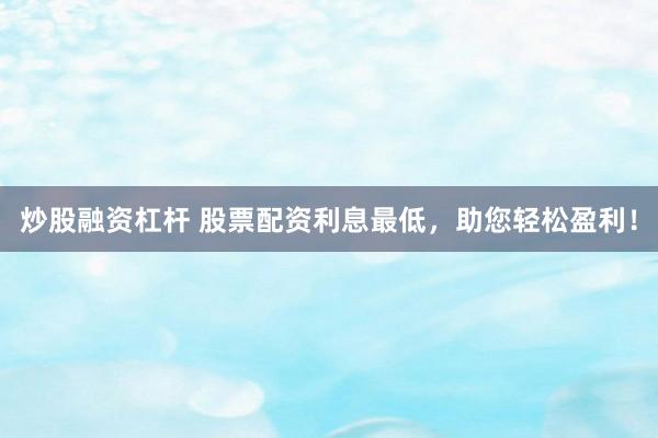 炒股融资杠杆 股票配资利息最低，助您轻松盈利！