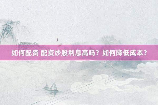 如何配资 配资炒股利息高吗？如何降低成本？
