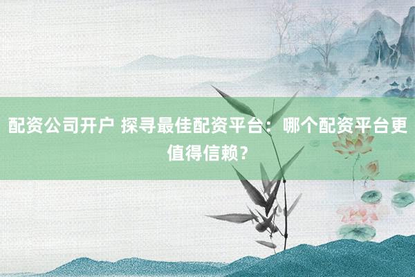 配资公司开户 探寻最佳配资平台：哪个配资平台更值得信赖？