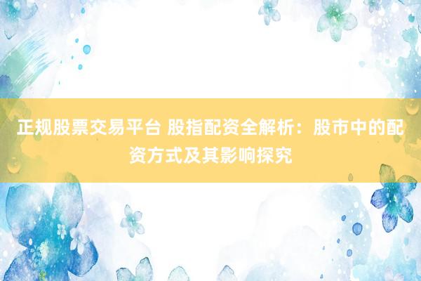 正规股票交易平台 股指配资全解析：股市中的配资方式及其影响探究