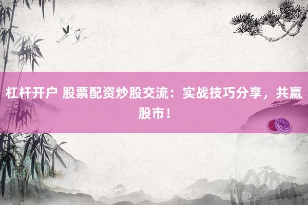 杠杆开户 股票配资炒股交流：实战技巧分享，共赢股市！