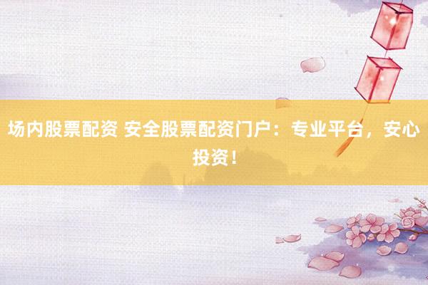 场内股票配资 安全股票配资门户：专业平台，安心投资！