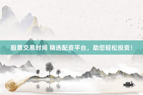 股票交易时间 精选配资平台，助您轻松投资！