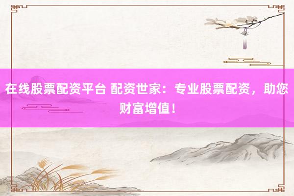 在线股票配资平台 配资世家：专业股票配资，助您财富增值！
