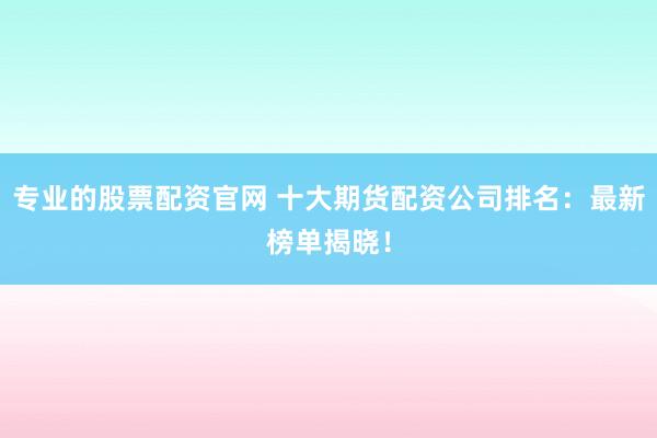专业的股票配资官网 十大期货配资公司排名：最新榜单揭晓！