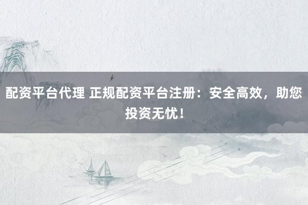配资平台代理 正规配资平台注册：安全高效，助您投资无忧！