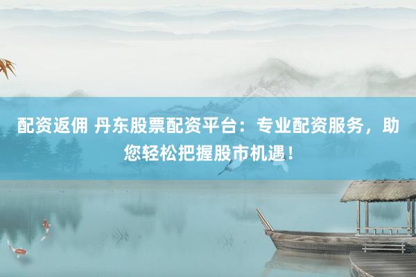 配资返佣 丹东股票配资平台：专业配资服务，助您轻松把握股市机遇！