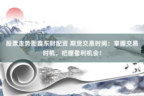 股票走势图鑫东财配资 期货交易时间：掌握交易时机，把握盈利机会！